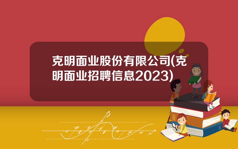 克明面业股份有限公司(克明面业招聘信息2023)