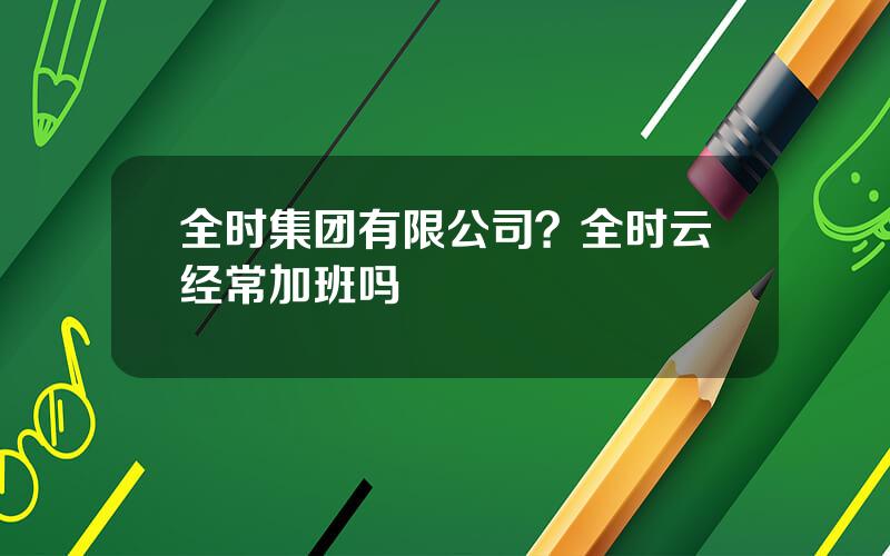 全时集团有限公司？全时云经常加班吗