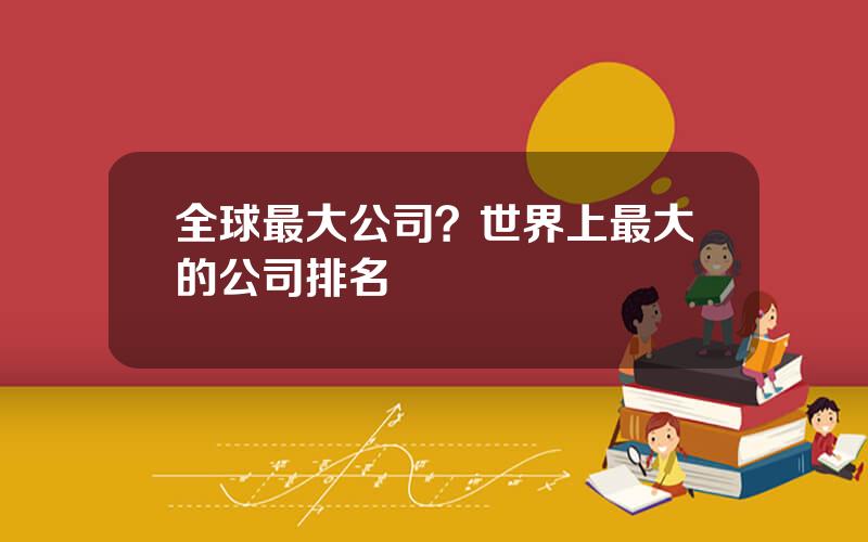 全球最大公司？世界上最大的公司排名