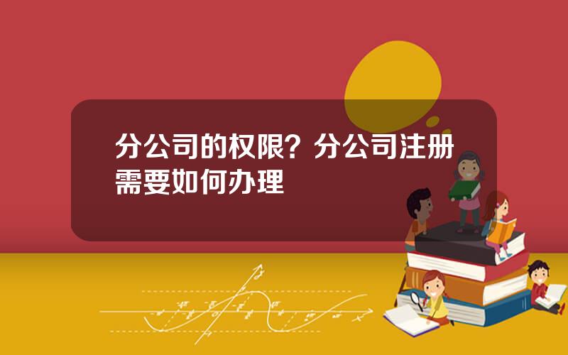 分公司的权限？分公司注册需要如何办理
