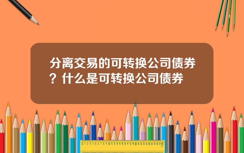 分离交易的可转换公司债券？什么是可转换公司债券