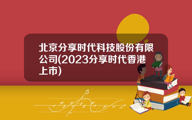 北京分享时代科技股份有限公司(2023分享时代香港上市)