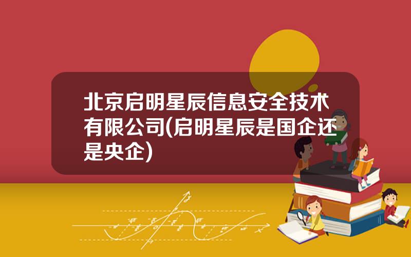 北京启明星辰信息安全技术有限公司(启明星辰是国企还是央企)