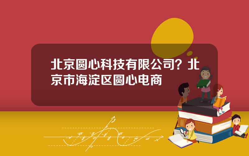 北京圆心科技有限公司？北京市海淀区圆心电商