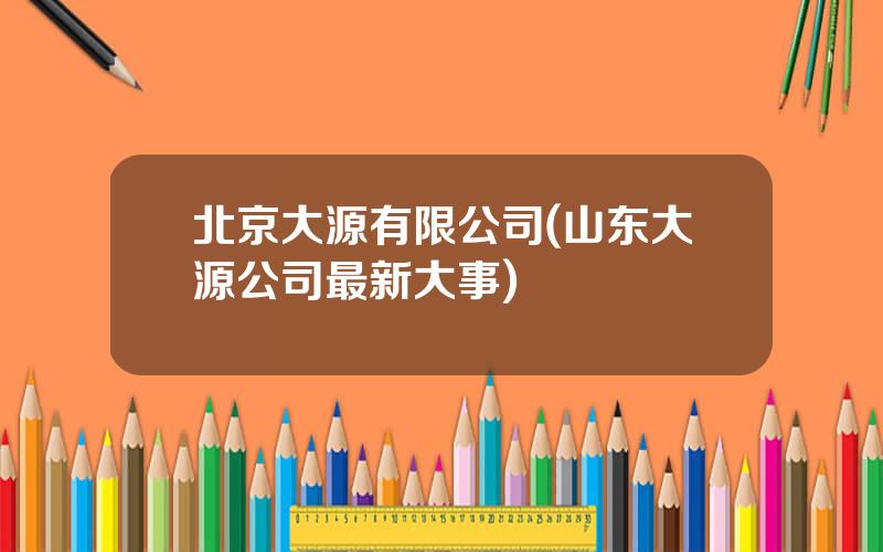 北京大源有限公司(山东大源公司最新大事)