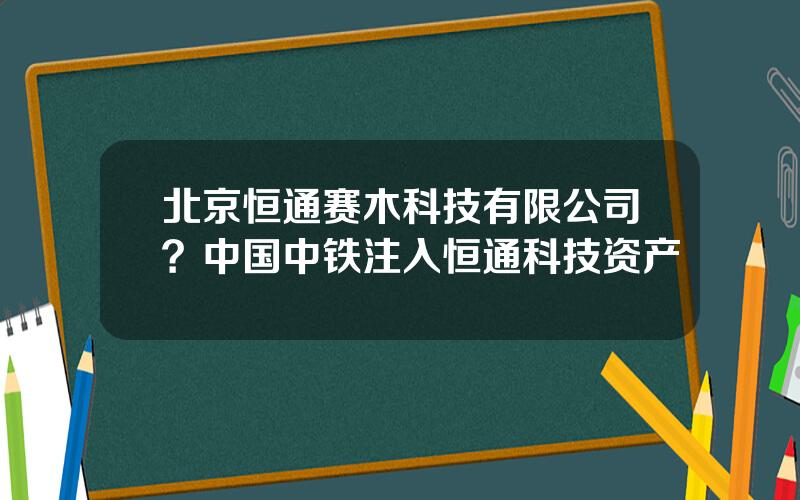 北京恒通赛木科技有限公司？中国中铁注入恒通科技资产