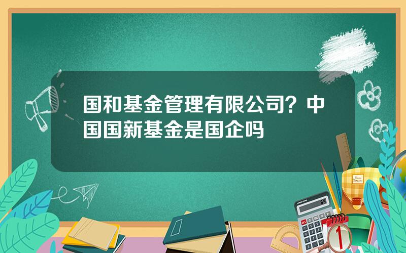 国和基金管理有限公司？中国国新基金是国企吗