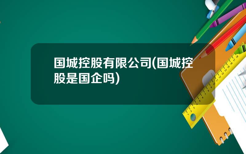 国城控股有限公司(国城控股是国企吗)