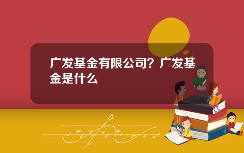 广发基金有限公司？广发基金是什么