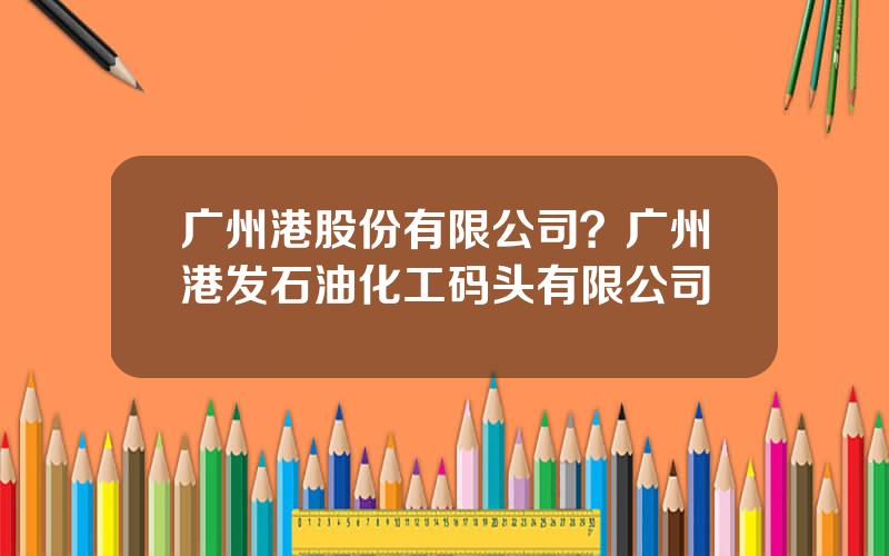 广州港股份有限公司？广州港发石油化工码头有限公司