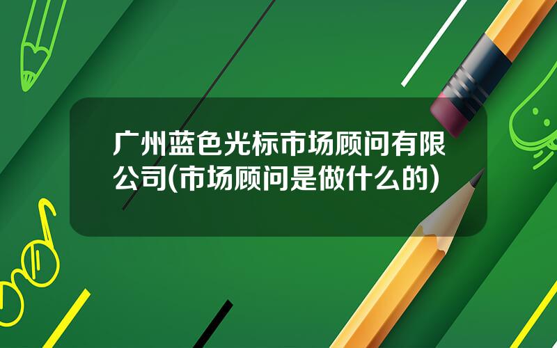 广州蓝色光标市场顾问有限公司(市场顾问是做什么的)