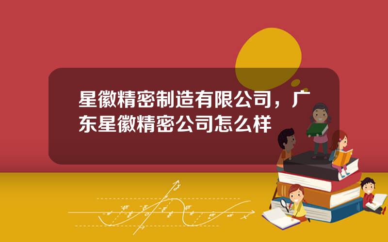 星徽精密制造有限公司，广东星徽精密公司怎么样