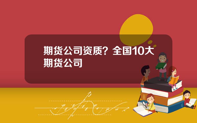 期货公司资质？全国10大期货公司