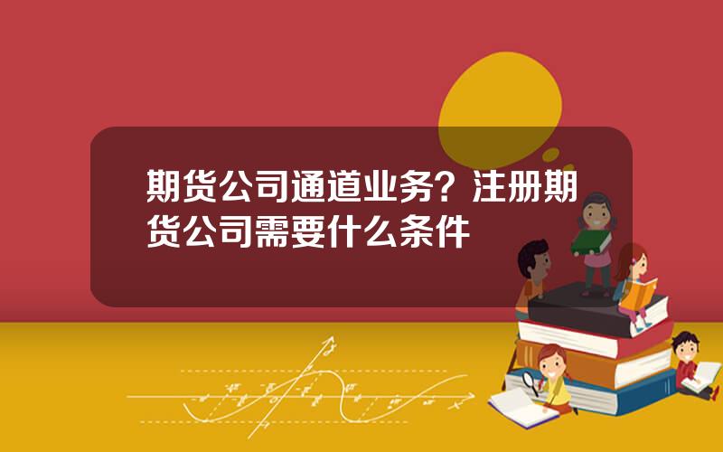 期货公司通道业务？注册期货公司需要什么条件