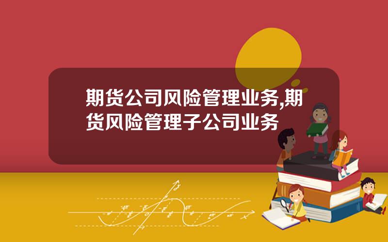 期货公司风险管理业务,期货风险管理子公司业务