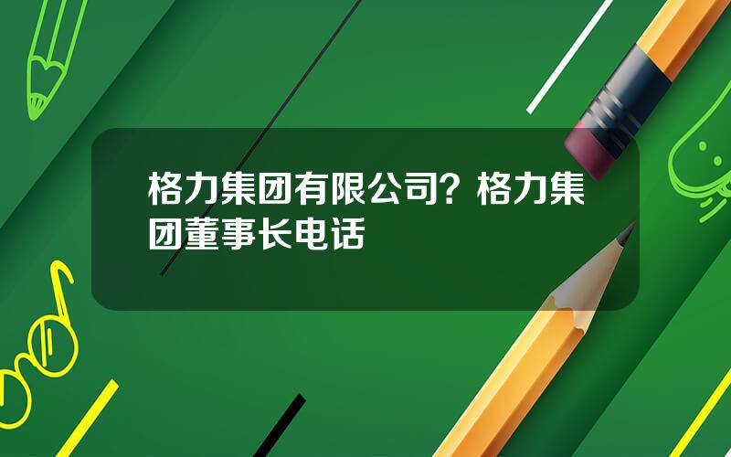 格力集团有限公司？格力集团董事长电话