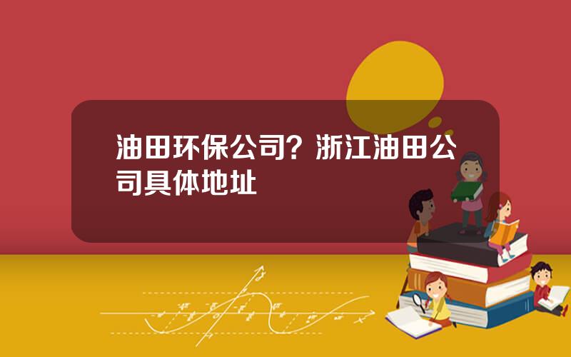 油田环保公司？浙江油田公司具体地址