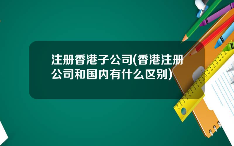 注册香港子公司(香港注册公司和国内有什么区别)