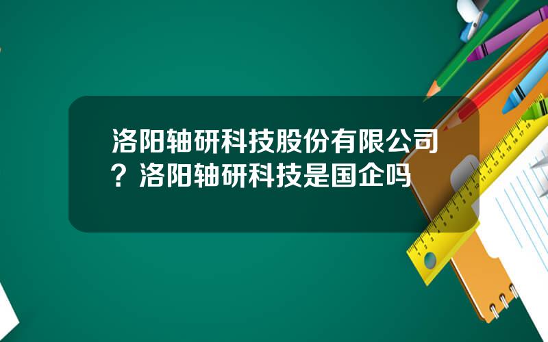洛阳轴研科技股份有限公司？洛阳轴研科技是国企吗